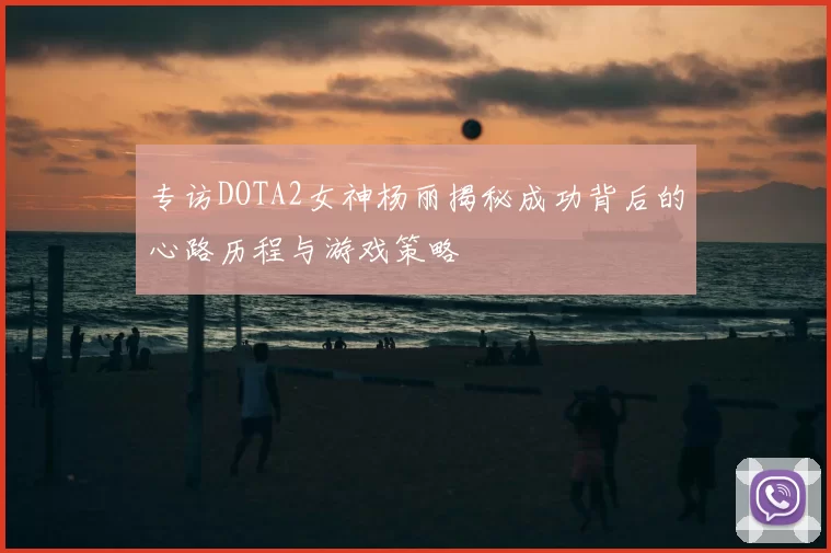 专访DOTA2女神杨丽揭秘成功背后的心路历程与游戏策略