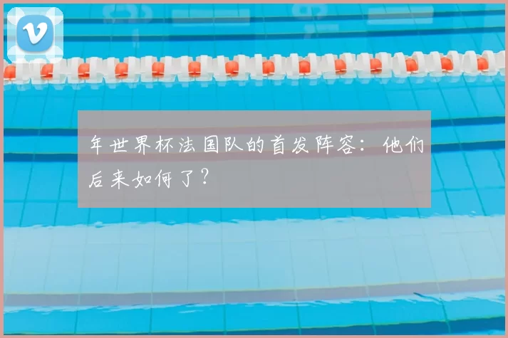 年世界杯法国队的首发阵容:他们后来如何了?