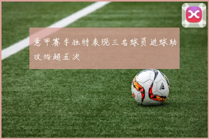 意甲赛季独特表现三名球员进球助攻均超五次