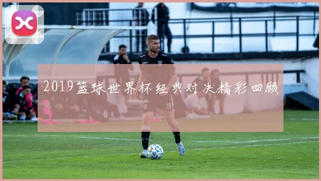 2019篮球世界杯经典对决精彩回顾