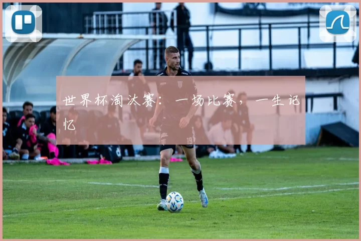 世界杯淘汰赛：一场比赛，一生记忆