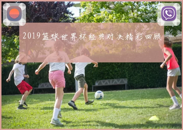 2019篮球世界杯经典对决精彩回顾