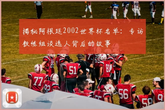 揭秘阿根廷2002世界杯名单:专访教练组谈选人背后的故事