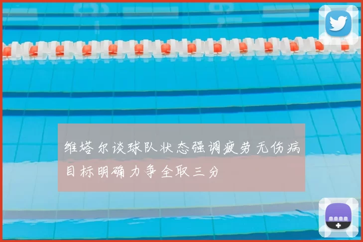 维塔尔谈球队状态强调疲劳无伤病目标明确力争全取三分