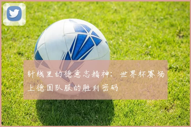 针线里的德意志精神:世界杯赛场上德国队服的胜利密码