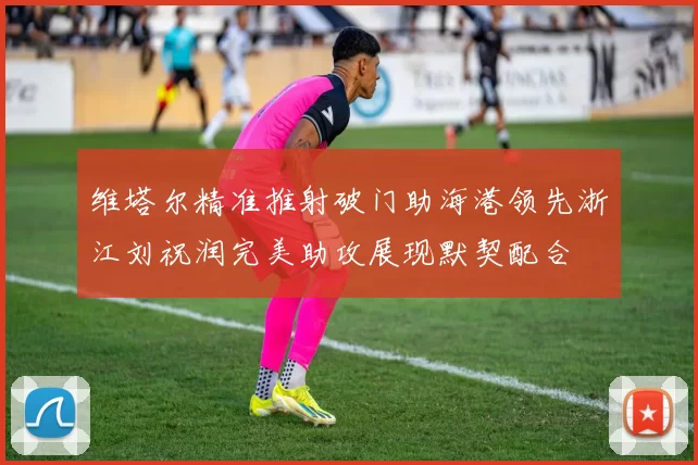 维塔尔精准推射破门助海港领先浙江刘祝润完美助攻展现默契配合