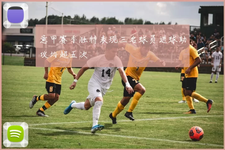 意甲赛季独特表现三名球员进球助攻均超五次