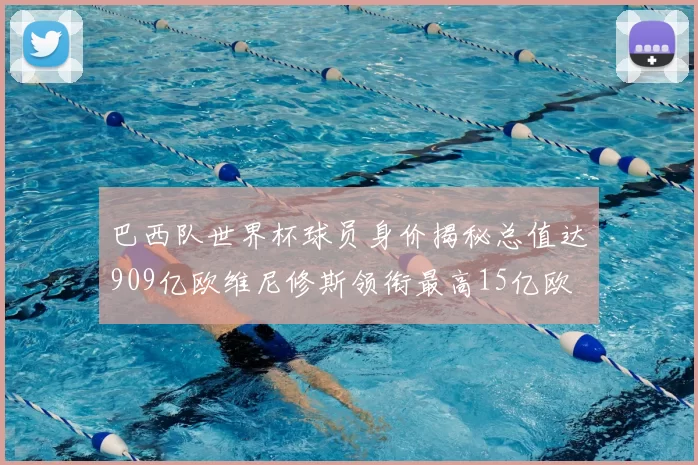 巴西队世界杯球员身价揭秘总值达909亿欧维尼修斯领衔最高15亿欧
