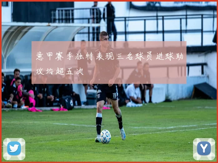 意甲赛季独特表现三名球员进球助攻均超五次