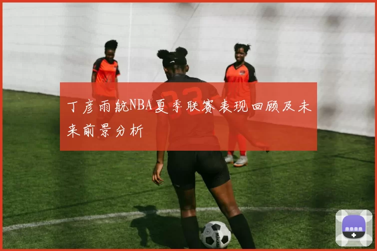 丁彦雨航NBA夏季联赛表现回顾及未来前景分析