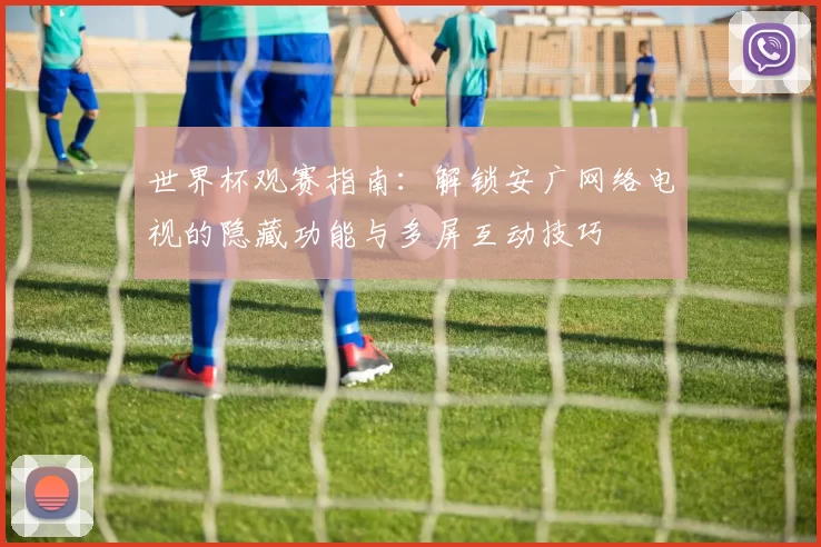 世界杯观赛指南:解锁安广网络电视的隐藏功能与多屏互动技巧